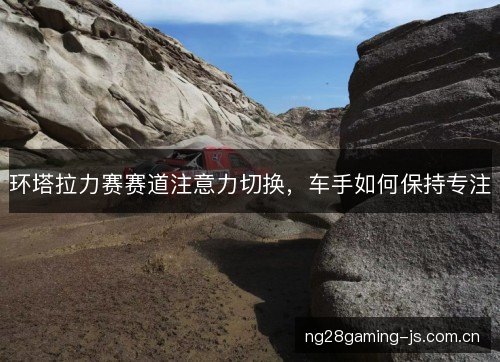 环塔拉力赛赛道注意力切换,车手如何保持专注 环塔拉力赛赛道注意力切换,车手如何保持专注
